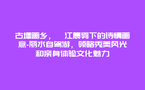 古堰画乡，瓯江晨雾下的诗情画意-丽水自驾游，领略秀美风光和亲身体验文化魅力