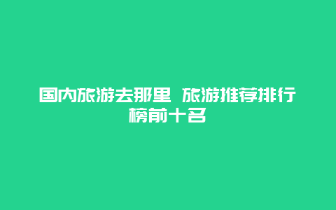 国内旅游去那里 旅游推荐排行榜前十名