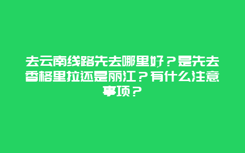 去云南线路先去哪里好？是先去香格里拉还是丽江？有什么注意事项？