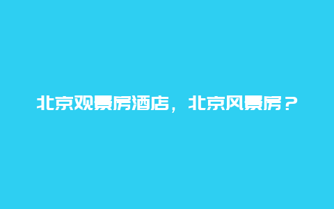 北京观景房酒店，北京风景房？