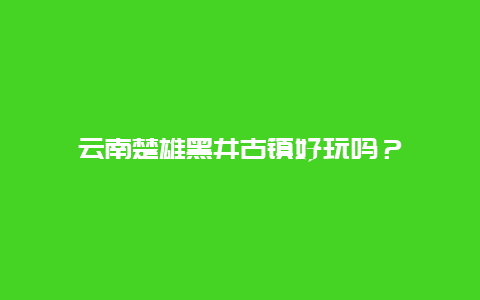 云南楚雄黑井古镇好玩吗？