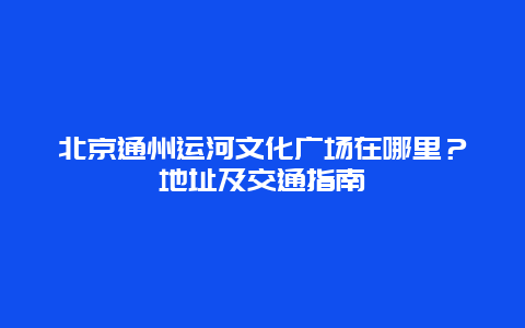 北京通州运河文化广场在哪里？地址及交通指南