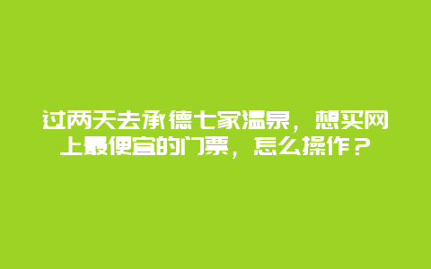 过两天去承德七家温泉，想买网上最便宜的门票，怎么操作？