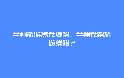 兰州旅游高铁线路，兰州铁路旅游线路？