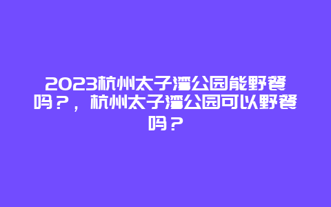 2024杭州太子湾公园能野餐吗？，杭州太子湾公园可以野餐吗？