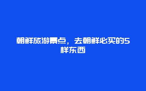 朝鲜旅游景点，去朝鲜必买的5样东西