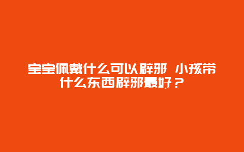 宝宝佩戴什么可以辟邪 小孩带什么东西辟邪最好？