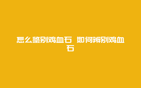 怎么鉴别鸡血石 如何辨别鸡血石