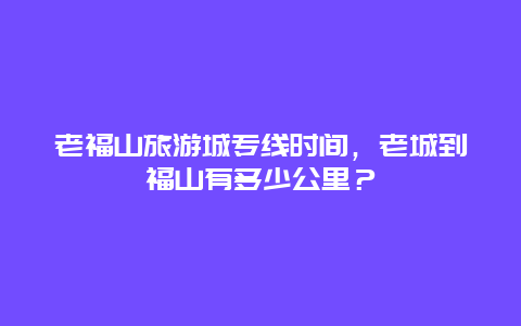 老福山旅游城专线时间，老城到福山有多少公里？