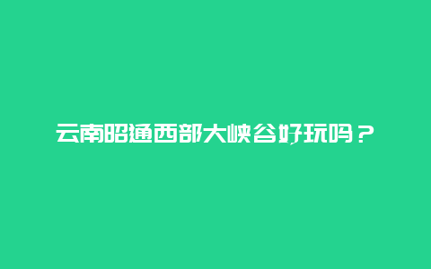 云南昭通西部大峡谷好玩吗？