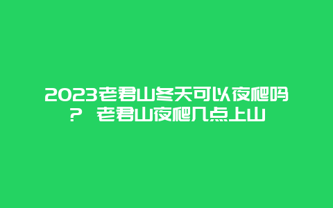 2024年老君山冬天可以夜爬吗？ 老君山夜爬几点上山