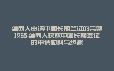 缅甸人申请中国长期签证的完整攻略-缅甸人获取中国长期签证的申请材料与步骤