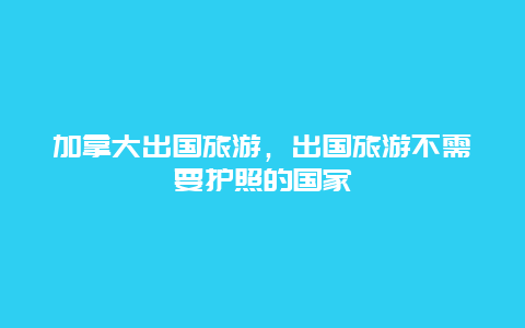 加拿大出国旅游，出国旅游不需要护照的国家