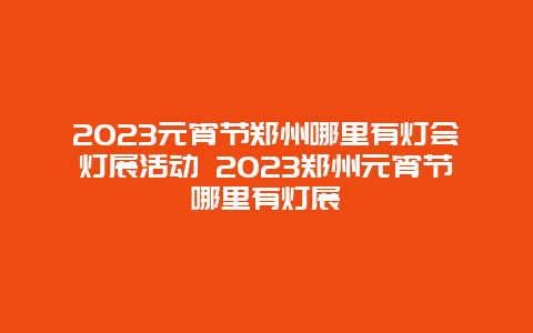 2024年元宵节郑州哪里有灯会灯展活动 2024年郑州元宵节哪里有灯展