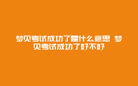 梦见考试成功了是什么意思 梦见考试成功了好不好