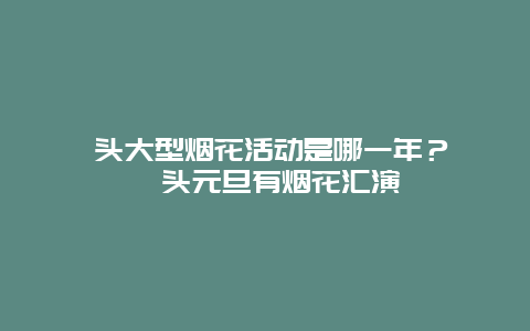 汕头大型烟花活动是哪一年？ 汕头元旦有烟花汇演