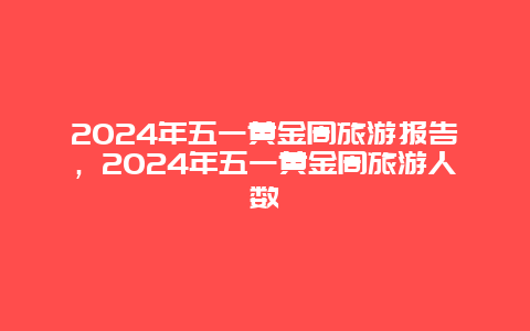 2024年五一黄金周旅游报告，2024年五一黄金周旅游人数