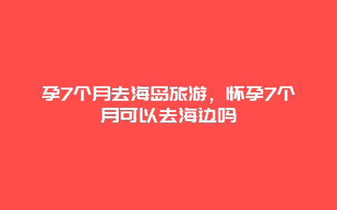 孕7个月去海岛旅游，怀孕7个月可以去海边吗