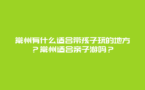 常州有什么适合带孩子玩的地方？常州适合亲子游吗？