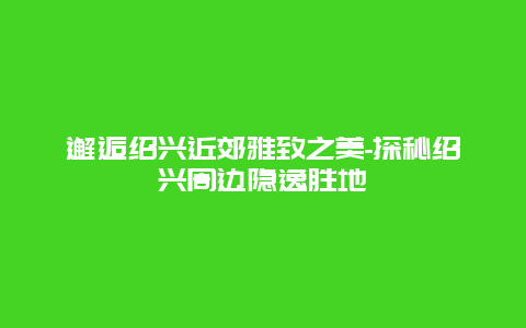 邂逅绍兴近郊雅致之美-探秘绍兴周边隐逸胜地