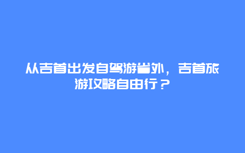 从吉首出发自驾游省外，吉首旅游攻略自由行？