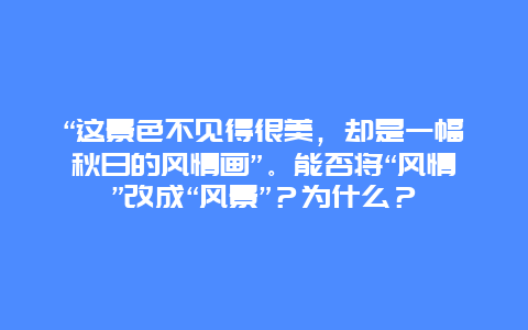 “这景色不见得很美，却是一幅秋日的风情画”。能否将“风情”改成“风景”？为什么？