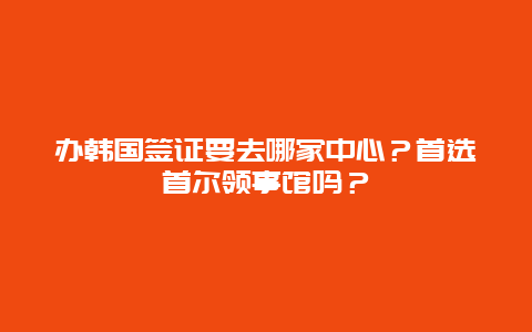 办韩国签证要去哪家中心？首选首尔领事馆吗？