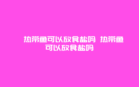 ﻿热带鱼可以放食盐吗 热带鱼可以放食盐吗