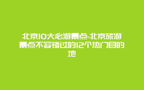 北京10大必游景点-北京旅游景点不容错过的12个热门目的地