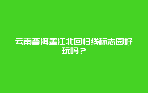 云南普洱墨江北回归线标志园好玩吗？