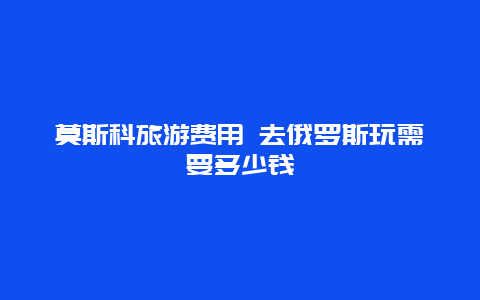 莫斯科旅游费用 去俄罗斯玩需要多少钱