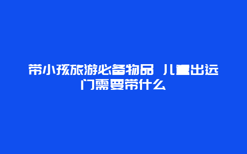 带小孩旅游必备物品 儿童出远门需要带什么