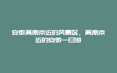 安徽离南京近的风景区，离南京近的安徽一日游