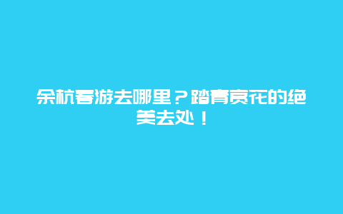 余杭春游去哪里？踏青赏花的绝美去处！