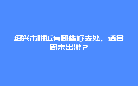 绍兴市附近有哪些好去处，适合周末出游？