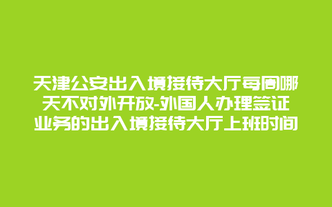 天津公安出入境接待大厅每周哪天不对外开放-外国人办理签证业务的出入境接待大厅上班时间