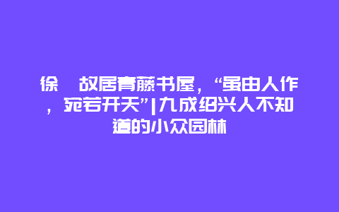 徐渭故居青藤书屋，“虽由人作，宛若开天”|九成绍兴人不知道的小众园林