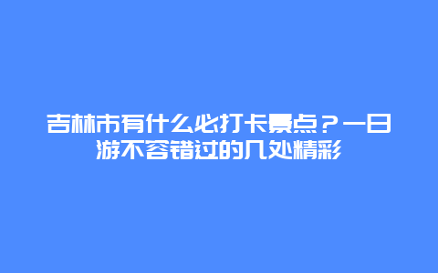 吉林市有什么必打卡景点？一日游不容错过的几处精彩