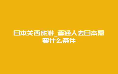 日本关西旅游_普通人去日本需要什么条件