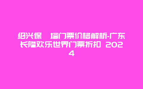 绍兴保俶塔门票价格解析-广东长隆欢乐世界门票折扣 2024