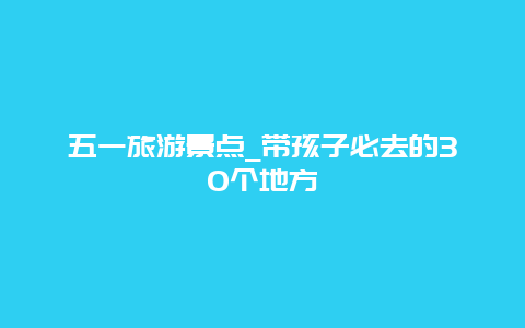 五一旅游景点_带孩子必去的30个地方