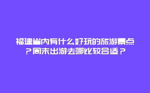 福建省内有什么好玩的旅游景点？周末出游去哪比较合适？