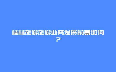 桂林旅游旅游业务发展前景如何？