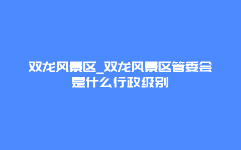 双龙风景区_双龙风景区管委会是什么行政级别