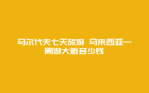 马尔代夫七天旅游 马来西亚一周游大概多少钱