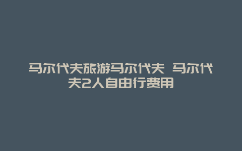 马尔代夫旅游马尔代夫 马尔代夫2人自由行费用