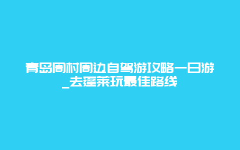 青岛周村周边自驾游攻略一日游_去蓬莱玩最佳路线