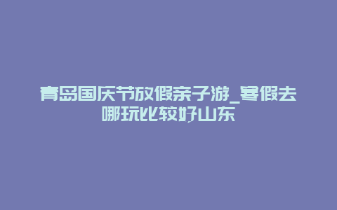 青岛国庆节放假亲子游_寒假去哪玩比较好山东