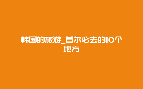 韩国的旅游_首尔必去的10个地方