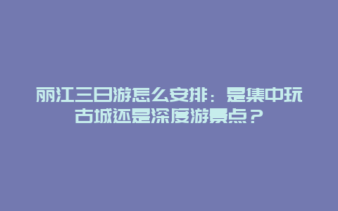 丽江三日游怎么安排：是集中玩古城还是深度游景点？